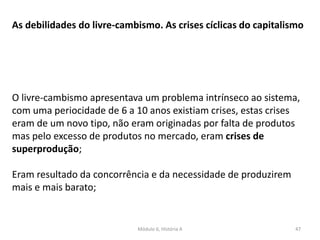 Módulo 6, História A 47
As debilidades do livre-cambismo. As crises cíclicas do capitalismo
O livre-cambismo apresentava um problema intrínseco ao sistema,
com uma periocidade de 6 a 10 anos existiam crises, estas crises
eram de um novo tipo, não eram originadas por falta de produtos
mas pelo excesso de produtos no mercado, eram crises de
superprodução;
Eram resultado da concorrência e da necessidade de produzirem
mais e mais barato;
 