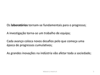 Módulo 6, História A 5
Os laboratórios tornam-se fundamentais para o progresso;
A investigação torna-se um trabalho de equipa;
Cada avanço coloca novos desafios pelo que começa uma
época de progressos cumulativos;
As grandes inovações na indústria vão afetar toda a sociedade;
 