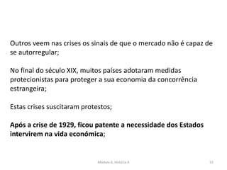 Módulo 6, História A 53
Outros veem nas crises os sinais de que o mercado não é capaz de
se autorregular;
No final do século XIX, muitos países adotaram medidas
protecionistas para proteger a sua economia da concorrência
estrangeira;
Estas crises suscitaram protestos;
Após a crise de 1929, ficou patente a necessidade dos Estados
intervirem na vida económica;
 