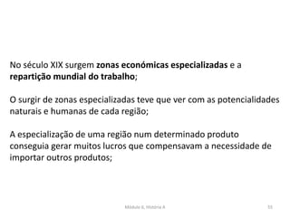 Módulo 6, História A 55
No século XIX surgem zonas económicas especializadas e a
repartição mundial do trabalho;
O surgir de zonas especializadas teve que ver com as potencialidades
naturais e humanas de cada região;
A especialização de uma região num determinado produto
conseguia gerar muitos lucros que compensavam a necessidade de
importar outros produtos;
 