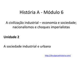 História A - Módulo 6
A civilização industrial – economia e sociedade;
nacionalismos e choques imperialistas
Unidade 2
A sociedade industrial e urbana
http://divulgacaohistoria.com/
 