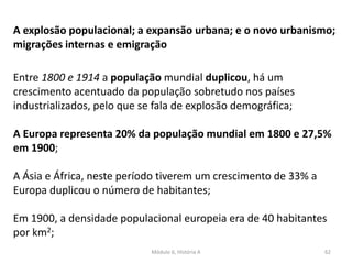 Módulo 6, História A 62
A explosão populacional; a expansão urbana; e o novo urbanismo;
migrações internas e emigração
Entre 1800 e 1914 a população mundial duplicou, há um
crescimento acentuado da população sobretudo nos países
industrializados, pelo que se fala de explosão demográfica;
A Europa representa 20% da população mundial em 1800 e 27,5%
em 1900;
A Ásia e África, neste período tiverem um crescimento de 33% a
Europa duplicou o número de habitantes;
Em 1900, a densidade populacional europeia era de 40 habitantes
por km2;
 