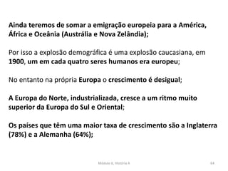 Módulo 6, História A 64
Ainda teremos de somar a emigração europeia para a América,
África e Oceânia (Austrália e Nova Zelândia);
Por isso a explosão demográfica é uma explosão caucasiana, em
1900, um em cada quatro seres humanos era europeu;
No entanto na própria Europa o crescimento é desigual;
A Europa do Norte, industrializada, cresce a um ritmo muito
superior da Europa do Sul e Oriental;
Os países que têm uma maior taxa de crescimento são a Inglaterra
(78%) e a Alemanha (64%);
 