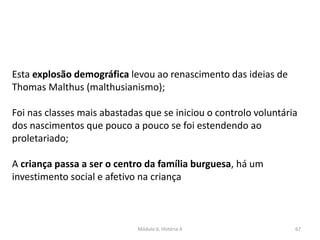 Módulo 6, História A 67
Esta explosão demográfica levou ao renascimento das ideias de
Thomas Malthus (malthusianismo);
Foi nas classes mais abastadas que se iniciou o controlo voluntária
dos nascimentos que pouco a pouco se foi estendendo ao
proletariado;
A criança passa a ser o centro da família burguesa, há um
investimento social e afetivo na criança
 