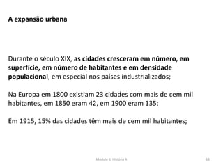 Módulo 6, História A 68
A expansão urbana
Durante o século XIX, as cidades cresceram em número, em
superfície, em número de habitantes e em densidade
populacional, em especial nos países industrializados;
Na Europa em 1800 existiam 23 cidades com mais de cem mil
habitantes, em 1850 eram 42, em 1900 eram 135;
Em 1915, 15% das cidades têm mais de cem mil habitantes;
 