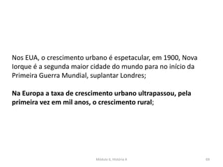 Módulo 6, História A 69
Nos EUA, o crescimento urbano é espetacular, em 1900, Nova
Iorque é a segunda maior cidade do mundo para no início da
Primeira Guerra Mundial, suplantar Londres;
Na Europa a taxa de crescimento urbano ultrapassou, pela
primeira vez em mil anos, o crescimento rural;
 