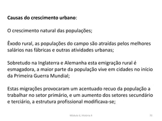 Módulo 6, História A 70
Causas do crescimento urbano:
O crescimento natural das populações;
Êxodo rural, as populações do campo são atraídas pelos melhores
salários nas fábricas e outras atividades urbanas;
Sobretudo na Inglaterra e Alemanha esta emigração rural é
esmagadora, a maior parte da população vive em cidades no início
da Primeira Guerra Mundial;
Estas migrações provocaram um acentuado recuo da população a
trabalhar no setor primário, e um aumento dos setores secundário
e terciário, a estrutura profissional modificava-se;
 