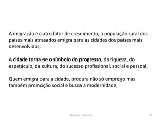 Módulo 6, História A 71
A imigração é outro fator de crescimento, a população rural dos
países mais atrasados emigra para as cidades dos países mais
desenvolvidos;
A cidade torna-se o símbolo do progresso, da riqueza, do
espetáculo, da cultura, do sucesso profissional, social e pessoal;
Quem emigra para a cidade, procura não só emprego mas
também promoção social e busca a modernidade;
 