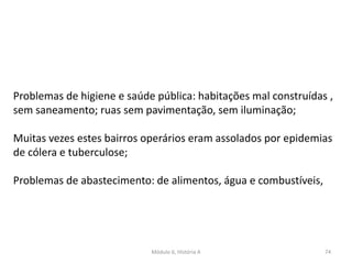 Módulo 6, História A 74
Problemas de higiene e saúde pública: habitações mal construídas ,
sem saneamento; ruas sem pavimentação, sem iluminação;
Muitas vezes estes bairros operários eram assolados por epidemias
de cólera e tuberculose;
Problemas de abastecimento: de alimentos, água e combustíveis,
 