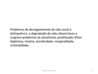 Módulo 6, História A 75
Problemas de desregulamento da vida social e
delinquência: a degradação da vida urbana levou a
surgirem problemas de alcoolismo, prostituição, filhos
ilegítimos, miséria, mendicidade, marginalidade,
criminalidade;
 
