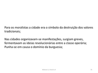 Módulo 6, História A 76
Para os moralistas a cidade era o símbolo da destruição dos valores
tradicionais;
Nas cidades organizavam-se manifestações, surgiam greves,
fermentavam as ideias revolucionárias entre a classe operária;
Punha-se em causa o domínio da burguesia;
 