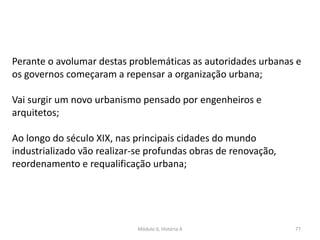 Módulo 6, História A 77
Perante o avolumar destas problemáticas as autoridades urbanas e
os governos começaram a repensar a organização urbana;
Vai surgir um novo urbanismo pensado por engenheiros e
arquitetos;
Ao longo do século XIX, nas principais cidades do mundo
industrializado vão realizar-se profundas obras de renovação,
reordenamento e requalificação urbana;
 