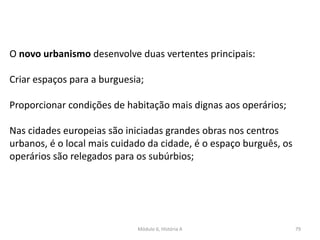 Módulo 6, História A 79
O novo urbanismo desenvolve duas vertentes principais:
Criar espaços para a burguesia;
Proporcionar condições de habitação mais dignas aos operários;
Nas cidades europeias são iniciadas grandes obras nos centros
urbanos, é o local mais cuidado da cidade, é o espaço burguês, os
operários são relegados para os subúrbios;
 