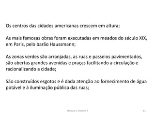 Módulo 6, História A 81
Os centros das cidades americanas crescem em altura;
As mais famosas obras foram executadas em meados do século XIX,
em Paris, pelo barão Haussmann;
As zonas verdes são arranjadas, as ruas e passeios pavimentados,
são abertas grandes avenidas e praças facilitando a circulação e
racionalizando a cidade;
São construídos esgotos e é dada atenção ao fornecimento de água
potável e à iluminação pública das ruas;
 