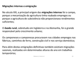 Módulo 6, História A 83
Migrações internas e emigração
No século XIX, a principal origem das migrações internas foi o campo,
porque a mecanização da agricultura tinha roubado empregos ou
porque a agricultura de subsistência não proporcionava rendimentos
suficientes;
O êxodo rural, sobretudo em Inglaterra e na Alemanha, foi o grande
responsável pelo crescimento urbano;
Os camponeses e camponesas procuravam nas cidades empregos nas
fábricas, caminhos de ferro, construção civil e nos serviço doméstico;
Para além destas emigrações definitivas também existiam migrações
sazonais, realizadas em determinadas alturas do ano em trabalhos
temporários;
 