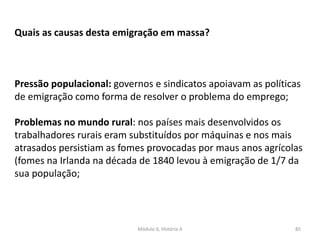 Módulo 6, História A 85
Quais as causas desta emigração em massa?
Pressão populacional: governos e sindicatos apoiavam as políticas
de emigração como forma de resolver o problema do emprego;
Problemas no mundo rural: nos países mais desenvolvidos os
trabalhadores rurais eram substituídos por máquinas e nos mais
atrasados persistiam as fomes provocadas por maus anos agrícolas
(fomes na Irlanda na década de 1840 levou à emigração de 1/7 da
sua população;
 