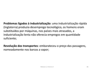 Módulo 6, História A 86
Problemas ligados à industrialização: uma industrialização rápida
(Inglaterra) produzia desemprego tecnológico, os homens eram
substituídos por máquinas, nos países mais atrasados, a
industrialização lenta não oferecia empregos em quantidade
suficiente;
Revolução dos transportes: embarateceu o preço das passagens,
nomeadamente nos barcos a vapor;
 