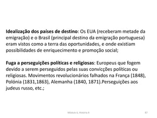 Módulo 6, História A 87
Idealização dos países de destino: Os EUA (receberam metade da
emigração) e o Brasil (principal destino da emigração portuguesa)
eram vistos como a terra das oportunidades, e onde existiam
possibilidades de enriquecimento e promoção social;
Fuga a perseguições políticas e religiosas: Europeus que fogem
devido a serem perseguidos pelas suas convicções políticas ou
religiosas. Movimentos revolucionários falhados na França (1848),
Polónia (1831,1863), Alemanha (1840, 1871).Perseguições aos
judeus russo, etc.;
 