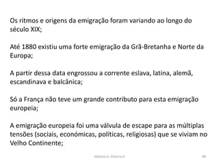 Módulo 6, História A 88
Os ritmos e origens da emigração foram variando ao longo do
século XIX;
Até 1880 existiu uma forte emigração da Grã-Bretanha e Norte da
Europa;
A partir dessa data engrossou a corrente eslava, latina, alemã,
escandinava e balcânica;
Só a França não teve um grande contributo para esta emigração
europeia;
A emigração europeia foi uma válvula de escape para as múltiplas
tensões (sociais, económicas, políticas, religiosas) que se viviam no
Velho Continente;
 
