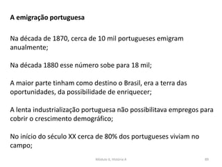 Módulo 6, História A 89
A emigração portuguesa
Na década de 1870, cerca de 10 mil portugueses emigram
anualmente;
Na década 1880 esse número sobe para 18 mil;
A maior parte tinham como destino o Brasil, era a terra das
oportunidades, da possibilidade de enriquecer;
A lenta industrialização portuguesa não possibilitava empregos para
cobrir o crescimento demográfico;
No início do século XX cerca de 80% dos portugueses viviam no
campo;
 