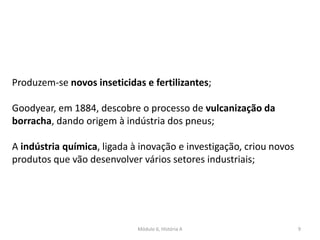 Módulo 6, História A 9
Produzem-se novos inseticidas e fertilizantes;
Goodyear, em 1884, descobre o processo de vulcanização da
borracha, dando origem à indústria dos pneus;
A indústria química, ligada à inovação e investigação, criou novos
produtos que vão desenvolver vários setores industriais;
 
