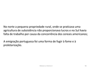 Módulo 6, História A 90
No norte a pequena propriedade rural, onde se praticava uma
agricultura de subsistência não proporcionava lucros e no Sul havia
falta de trabalho por causa da concorrência dos cereais americanos;
A emigração portuguesa foi uma forma de fugir à fome e à
proletarização.
 