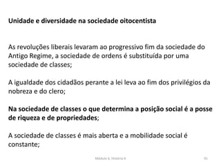 Módulo 6, História A 91
Unidade e diversidade na sociedade oitocentista
As revoluções liberais levaram ao progressivo fim da sociedade do
Antigo Regime, a sociedade de ordens é substituída por uma
sociedade de classes;
A igualdade dos cidadãos perante a lei leva ao fim dos privilégios da
nobreza e do clero;
Na sociedade de classes o que determina a posição social é a posse
de riqueza e de propriedades;
A sociedade de classes é mais aberta e a mobilidade social é
constante;
 