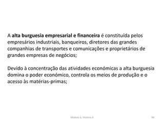 Módulo 6, História A 94
A alta burguesia empresarial e financeira é constituída pelos
empresários industriais, banqueiros, diretores das grandes
companhias de transportes e comunicações e proprietários de
grandes empresas de negócios;
Devido à concentração das atividades económicas a alta burguesia
domina o poder económico, controla os meios de produção e o
acesso às matérias-primas;
 