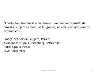 Módulo 6, História A 95
O poder tem tendência a manter-se num número reduzido de
famílias, surgem as dinastias burguesas, nos mais variados ramos
económicos:
França: Schneider, Peugeot, Périer;
Alemanha: Krupp, Fürstenberg, Rothschild;
Itália: Agnelli, Pirelli
EUA: Rockefeller
 