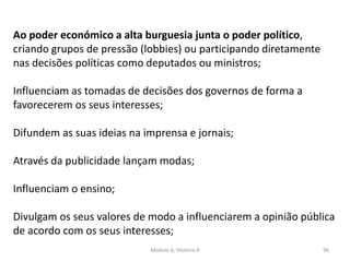 Módulo 6, História A 96
Ao poder económico a alta burguesia junta o poder político,
criando grupos de pressão (lobbies) ou participando diretamente
nas decisões políticas como deputados ou ministros;
Influenciam as tomadas de decisões dos governos de forma a
favorecerem os seus interesses;
Difundem as suas ideias na imprensa e jornais;
Através da publicidade lançam modas;
Influenciam o ensino;
Divulgam os seus valores de modo a influenciarem a opinião pública
de acordo com os seus interesses;
 
