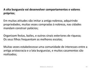Módulo 6, História A 97
A alta burguesia vai desenvolver comportamentos e valores
próprios;
Em muitas atitudes vão imitar a antiga nobreza, adquirindo
propriedades, muitas vezes compradas à nobreza, nas cidades
mandam construir palácios;
Organizam festas, bailes, e outros sinais exteriores de riqueza;
Os seus filhos frequentam as melhores escolas;
Muitas vezes estabelecesse uma comunidade de interesses entre a
antiga aristocracia e a lata burguesias, e muitos casamentos são
realizados;
 