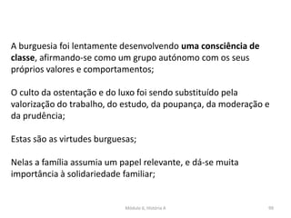 Módulo 6, História A 99
A burguesia foi lentamente desenvolvendo uma consciência de
classe, afirmando-se como um grupo autónomo com os seus
próprios valores e comportamentos;
O culto da ostentação e do luxo foi sendo substituído pela
valorização do trabalho, do estudo, da poupança, da moderação e
da prudência;
Estas são as virtudes burguesas;
Nelas a família assumia um papel relevante, e dá-se muita
importância à solidariedade familiar;
 