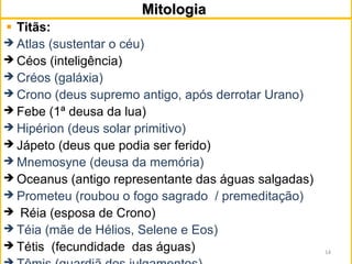 MitologiaMitologia
Titãs:
 Atlas (sustentar o céu)
 Céos (inteligência)
 Créos (galáxia)
 Crono (deus supremo antigo, após derrotar Urano)
 Febe (1ª deusa da lua)
 Hipérion (deus solar primitivo)
 Jápeto (deus que podia ser ferido)
 Mnemosyne (deusa da memória)
 Oceanus (antigo representante das águas salgadas)
 Prometeu (roubou o fogo sagrado / premeditação)
 Réia (esposa de Crono)
 Téia (mãe de Hélios, Selene e Eos)
 Tétis (fecundidade das águas) 14
 