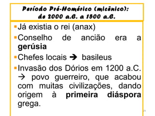 Período Pré-Homérico (micênico):Período Pré-Homérico (micênico):
de 2000 a.C. a 1500 a.C.de 2000 a.C. a 1500 a.C.
Já existia o rei (anax)
Conselho de ancião era a
gerúsia
Chefes locais  basileus
Invasão dos Dórios em 1200 a.C.
 povo guerreiro, que acabou
com muitas civilizações, dando
origem à primeira diáspora
grega.
29
 