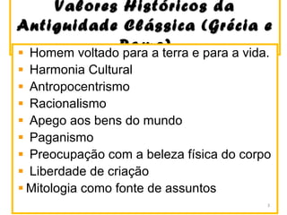 Valores Históricos daValores Históricos da
Antiguidade Clássica (Grécia eAntiguidade Clássica (Grécia e
Roma)Roma)Homem voltado para a terra e para a vida.
Harmonia Cultural
Antropocentrismo
Racionalismo
Apego aos bens do mundo
Paganismo
Preocupação com a beleza física do corpo
Liberdade de criação
Mitologia como fonte de assuntos
3
 