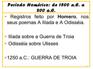 Período Homérico: de 1500 a.C. aPeríodo Homérico: de 1500 a.C. a
800 a.C.800 a.C.
Registros feito por Homero, nos
seus poemas A Ilíada e A Odisséia.
Ilíada sobre a Guerra de Troia
Odisséia sobre Ulisses
1250 a.C.: GUERRA DE TROIA
31
 