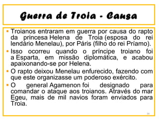 Guerra de Troia - CausaGuerra de Troia - Causa
Troianos entraram em guerra por causa do rapto
da princesa Helena de Troia (esposa do rei
lendário Menelau), por Páris (filho do rei Príamo).
Isso ocorreu quando o príncipe troiano foi
a Esparta, em missão diplomática, e acabou
apaixonando-se por Helena.
O rapto deixou Menelau enfurecido, fazendo com
que este organizasse um poderoso exército.
O general Agamenon foi designado para
comandar o ataque aos troianos. Através do mar
Egeu, mais de mil navios foram enviados para
Troia.
34
 