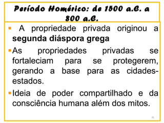 Período Homérico: de 1500 a.C. aPeríodo Homérico: de 1500 a.C. a
800 a.C.800 a.C.
A propriedade privada originou a
segunda diáspora grega
As propriedades privadas se
fortaleciam para se protegerem,
gerando a base para as cidades-
estados.
Ideia de poder compartilhado e da
consciência humana além dos mitos.
35
 
