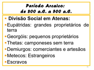 Período Arcaico:Período Arcaico:
de 800 a.C. a 500 a.C.de 800 a.C. a 500 a.C.
Divisão Social em Atenas:
Eupátridas: grandes proprietários de
terra
Georgóis: pequenos proprietários
Thetas: camponeses sem terra
Demiurgos: comerciantes e artesãos
Metecos: Estrangeiros
Escravos
45
 