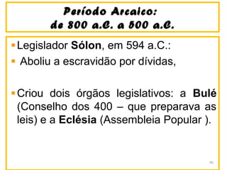 Período Arcaico:Período Arcaico:
de 800 a.C. a 500 a.C.de 800 a.C. a 500 a.C.
Legislador Sólon, em 594 a.C.:
Aboliu a escravidão por dívidas,
Criou dois órgãos legislativos: a Bulé
(Conselho dos 400 – que preparava as
leis) e a Eclésia (Assembleia Popular ).
46
 