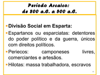 Período Arcaico:Período Arcaico:
de 800 a.C. a 500 a.C.de 800 a.C. a 500 a.C.
Divisão Social em Esparta:
Espartanos ou esparciatas: detentores
do poder político e da guerra, únicos
com direitos políticos.
Periecos: camponeses livres,
comerciantes e artesãos.
Hilotas: massa trabalhadora, escravos
48
 