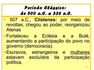 Período Clássico:Período Clássico:
de 500 a.C. a 338 a.C.de 500 a.C. a 338 a.C.
507 a.C., Clístenes: por meio de
revoltas, chegou ao poder, reorganizou
Atenas
Fortaleceu a Eclésia e a Bulé,
aumentando a participação do povo no
governo (democracia).
Escravos, estrangeiros e mulheres
estavam excluídos da participação
política.
49
 