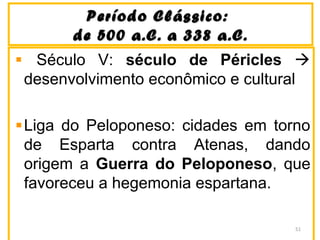 Período Clássico:Período Clássico:
de 500 a.C. a 338 a.C.de 500 a.C. a 338 a.C.
Século V: século de Péricles 
desenvolvimento econômico e cultural
Liga do Peloponeso: cidades em torno
de Esparta contra Atenas, dando
origem a Guerra do Peloponeso, que
favoreceu a hegemonia espartana.
51
 