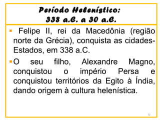 Período Helenístico:Período Helenístico:
338 a.C. a 30 a.C.338 a.C. a 30 a.C.
Felipe II, rei da Macedônia (região
norte da Grécia), conquista as cidades-
Estados, em 338 a.C.
O seu filho, Alexandre Magno,
conquistou o império Persa e
conquistou territórios da Egito à Índia,
dando origem à cultura helenística.
52
 
