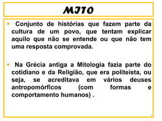MITOMITO
Conjunto de histórias que fazem parte da
cultura de um povo, que tentam explicar
aquilo que não se entende ou que não tem
uma resposta comprovada.
Na Grécia antiga a Mitologia fazia parte do
cotidiano e da Religião, que era politeísta, ou
seja, se acreditava em vários deuses
antropomórficos (com formas e
comportamento humanos) .
6
 