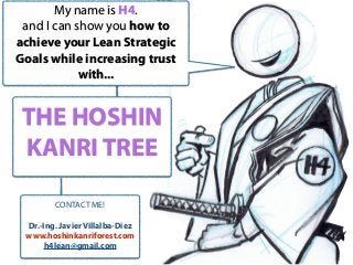 THE HOSHIN
KANRI TREE
My name is H4.
and I can show you how to
achieve your Lean Strategic
Goals while increasing trust
with...
CONTACT ME!
Dr.-Ing. Javier Villalba-Diez
www.hoshinkanriforest.com
h4lean@gmail.com
 