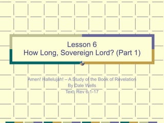 Lesson 6 How Long, Sovereign Lord? (Part 1) Amen! Hallelujah! – A Study of the Book of Revelation By Dale Wells Text: Rev 6.1-17 
