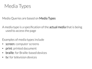 Media Types
Media Queries are based on Media Types

A media type is a speciﬁcation of the actual media that is being
used to access the page

Examples of media types include
•  screen: computer screens
•  print: printed document
•  braille: for Braille-based devices
•  tv: for television devices


 