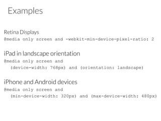 Examples
Retina Displays
@media only screen and -webkit-min-device-pixel-ratio: 2
iPad in landscape orientation
@media only screen and
(device-width: 768px) and (orientation: landscape)
iPhone and Android devices
@media only screen and
(min-device-width: 320px) and (max-device-width: 480px)
 