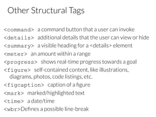 Other Structural Tags
<command> a command button that a user can invoke
<details> additional details that the user can view or hide
<summary> a visible heading for a <details> element
<meter> an amount within a range
<progress> shows real-time progress towards a goal
<figure> self-contained content, like illustrations,
diagrams, photos, code listings, etc.
<figcaption> caption of a ﬁgure
<mark> marked/highlighted text
<time> a date/time
<wbr>Deﬁnes a possible line-break
 